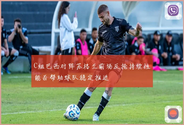C组巴西对阵苏格兰前场反抢持续性能否帮助球队稳定推进