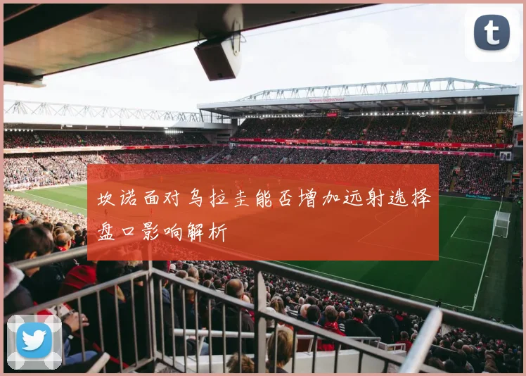 坎诺面对乌拉圭能否增加远射选择盘口影响解析