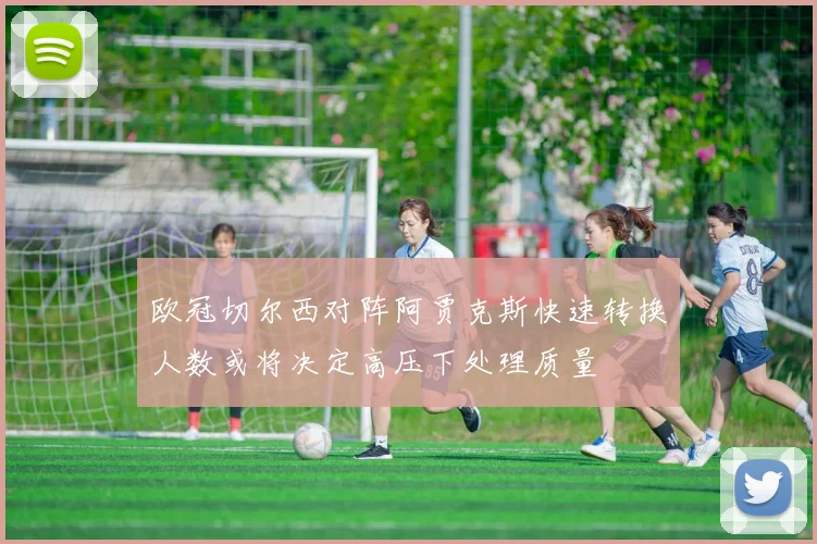 欧冠切尔西对阵阿贾克斯快速转换人数或将决定高压下处理质量
