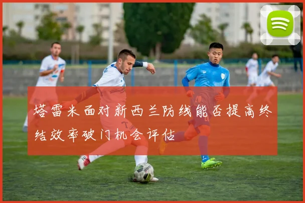 塔雷米面对新西兰防线能否提高终结效率破门机会评估