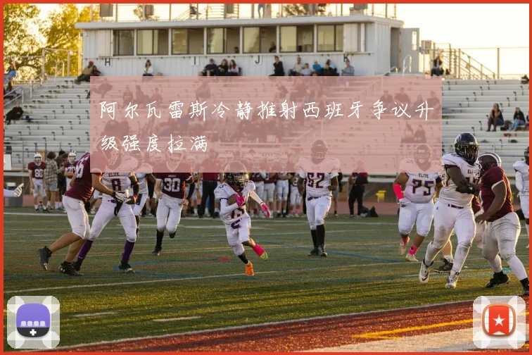 阿尔瓦雷斯冷静推射西班牙争议升级强度拉满