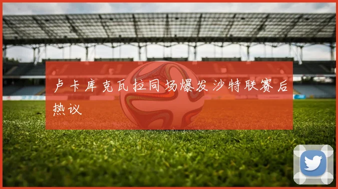 卢卡库克瓦拉同场爆发沙特联赛后热议