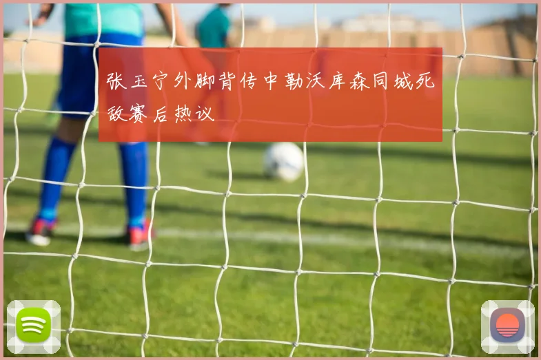 张玉宁外脚背传中勒沃库森同城死敌赛后热议