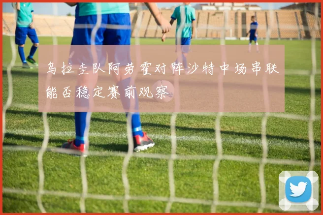 乌拉圭队阿劳霍对阵沙特中场串联能否稳定赛前观察