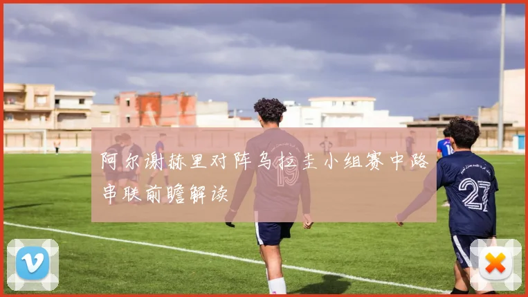 阿尔谢赫里对阵乌拉圭小组赛中路串联前瞻解读
