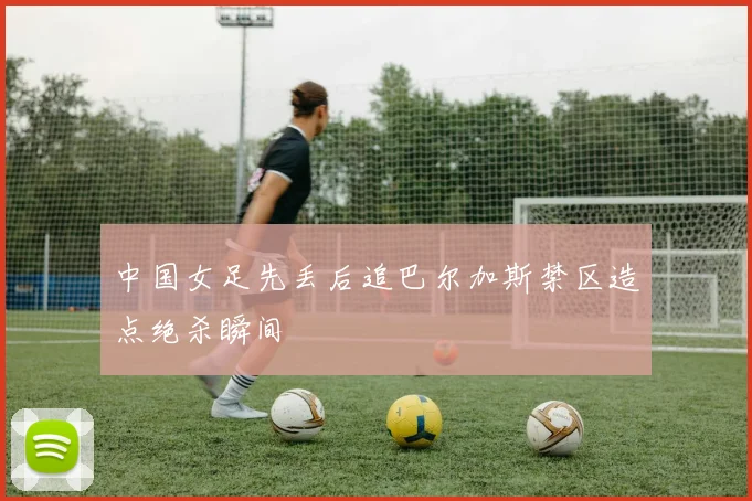 中国女足先丢后追巴尔加斯禁区造点绝杀瞬间