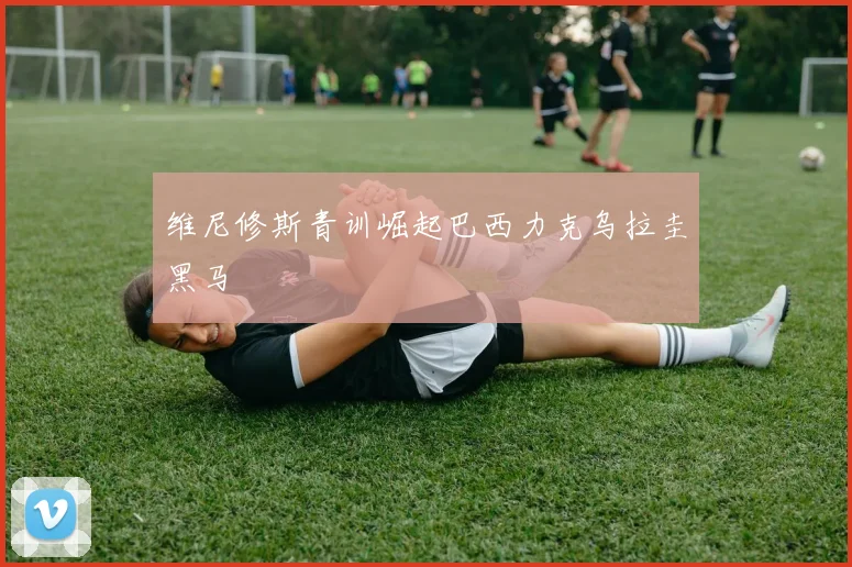 维尼修斯青训崛起巴西力克乌拉圭黑马