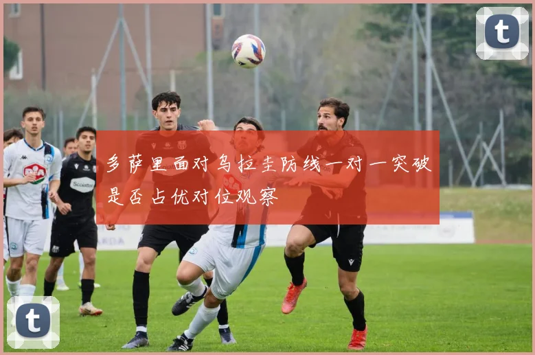 多萨里面对乌拉圭防线一对一突破是否占优对位观察